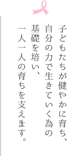 子どもたちが健やかに育ち、自分の力で生きていく為の基礎を培い、一人一人の育ちを支えます。
